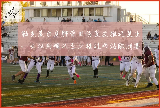勒克莱尔肩胛骨旧伤复发推迟复出，法拉利确认至少错过两站欧洲赛事