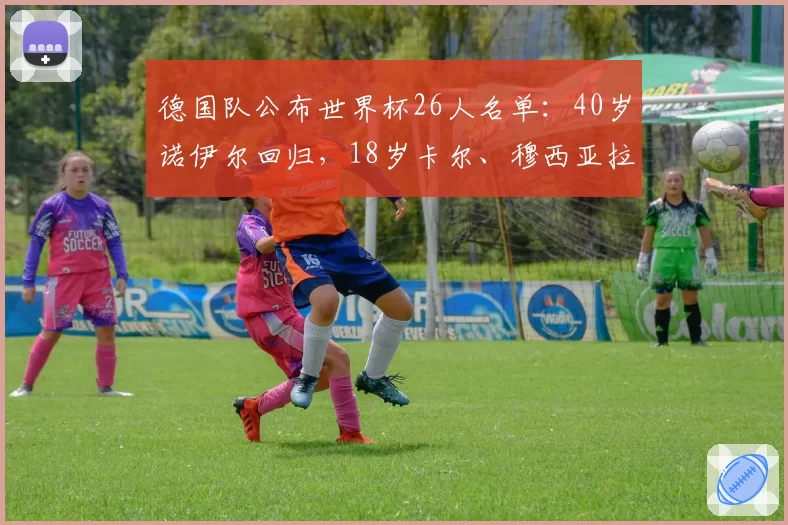 德国队公布世界杯26人名单：40岁诺伊尔回归，18岁卡尔、穆西亚拉、哈弗茨、维尔茨、沃尔特马德在列