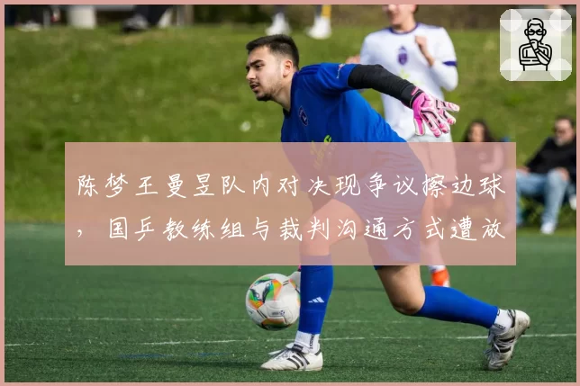 陈梦王曼昱队内对决现争议擦边球,国乒教练组与裁判沟通方式遭放大