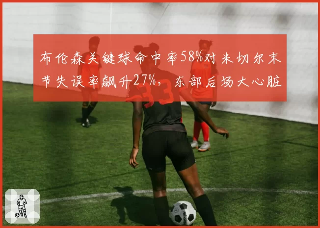 布伦森关键球命中率58%对米切尔末节失误率飙升27%，东部后场大心脏属性差距几何
