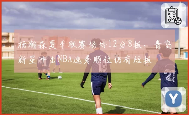 杨瀚森夏季联赛场均12分8板,青岛新星冲击NBA选秀顺位仍有短板