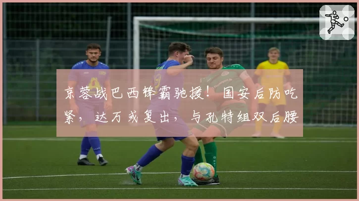 京蓉战巴西锋霸驰援！国安后防吃紧，达万或复出，与孔特组双后腰