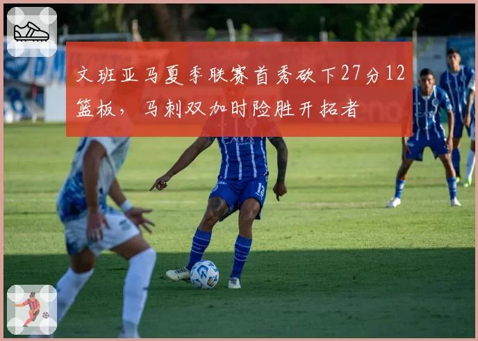 文班亚马夏季联赛首秀砍下27分12篮板，马刺双加时险胜开拓者