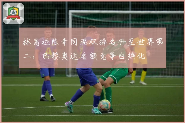 林高远陈幸同混双排名升至世界第二,巴黎奥运名额竞争白热化