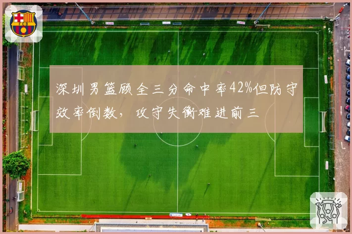 深圳男篮顾全三分命中率42%但防守效率倒数，攻守失衡难进前三
