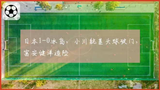 日本1-0冰岛，小川航基头球破门，富安健洋造险