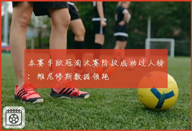 本赛季欧冠淘汰赛阶段成功过人榜：维尼修斯数据领跑