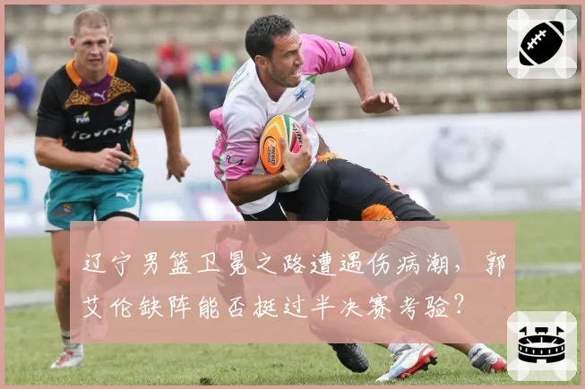 辽宁男篮卫冕之路遭遇伤病潮，郭艾伦缺阵能否挺过半决赛考验？