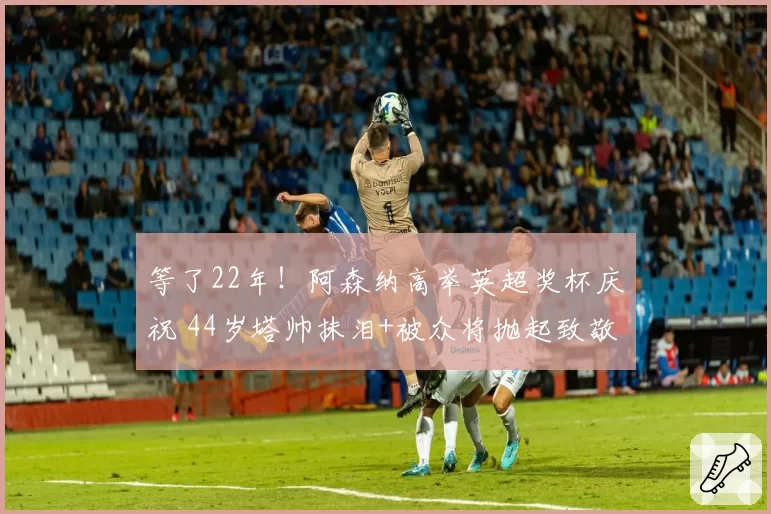 等了22年！阿森纳高举英超奖杯庆祝 44岁塔帅抹泪+被众将抛起致敬