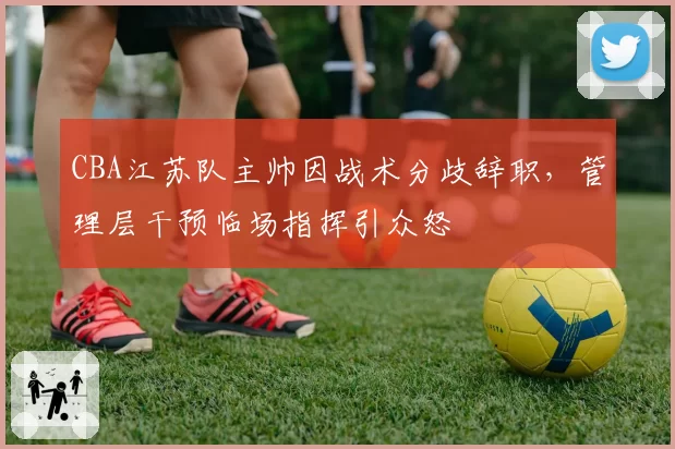 CBA江苏队主帅因战术分歧辞职，管理层干预临场指挥引众怒