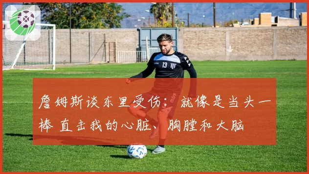 詹姆斯谈东里受伤：就像是当头一棒 直击我的心脏、胸膛和大脑