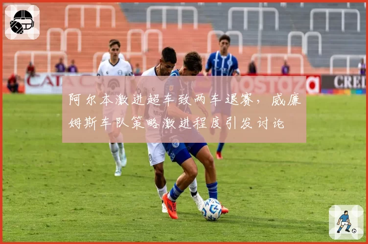 阿尔本激进超车致两车退赛，威廉姆斯车队策略激进程度引发讨论