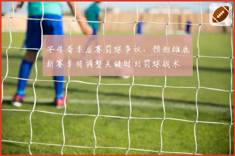 字母哥季后赛罚球争议，预测雄鹿新赛季将调整关键时刻罚球战术