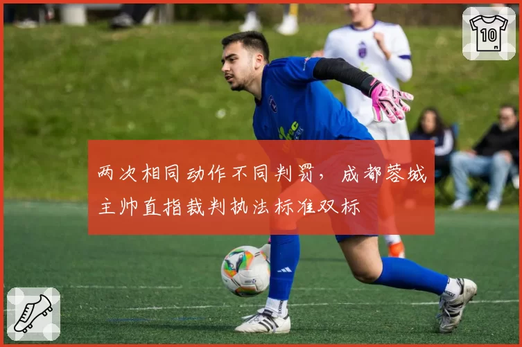 两次相同动作不同判罚，成都蓉城主帅直指裁判执法标准双标