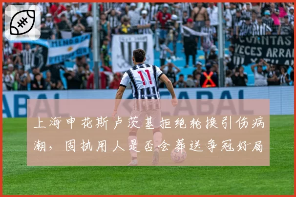上海申花斯卢茨基拒绝轮换引伤病潮,固执用人是否会葬送争冠好局?