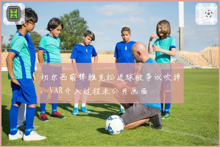 切尔西前锋雅克松进球被争议吹掉,VAR介入过程未公开画面