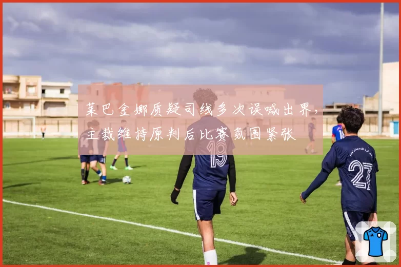 莱巴金娜质疑司线多次误喊出界,主裁维持原判后比赛氛围紧张