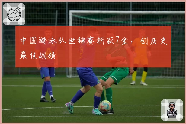 中国游泳队世锦赛斩获7金，创历史最佳战绩