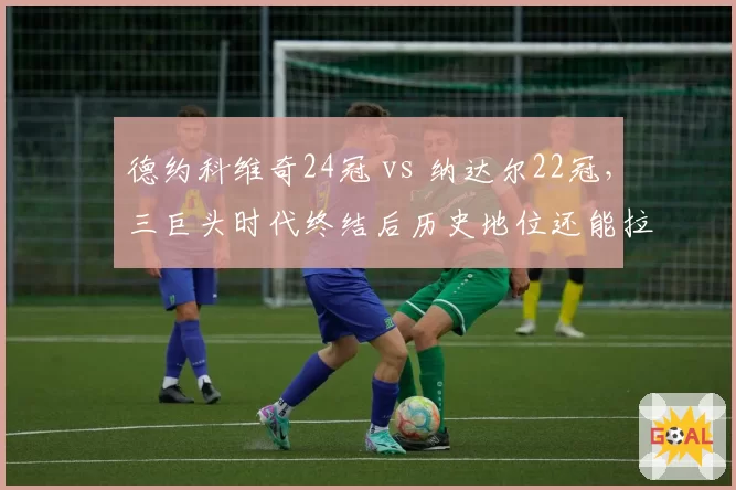 德约科维奇24冠 vs 纳达尔22冠，三巨头时代终结后历史地位还能拉大吗