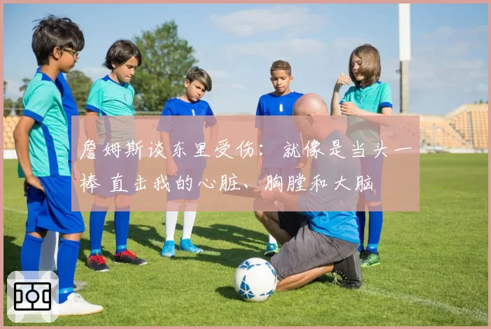 詹姆斯谈东里受伤：就像是当头一棒 直击我的心脏、胸膛和大脑