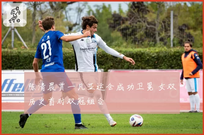 陈清晨贾一凡亚运会成功卫冕 女双历史首对双冠组合