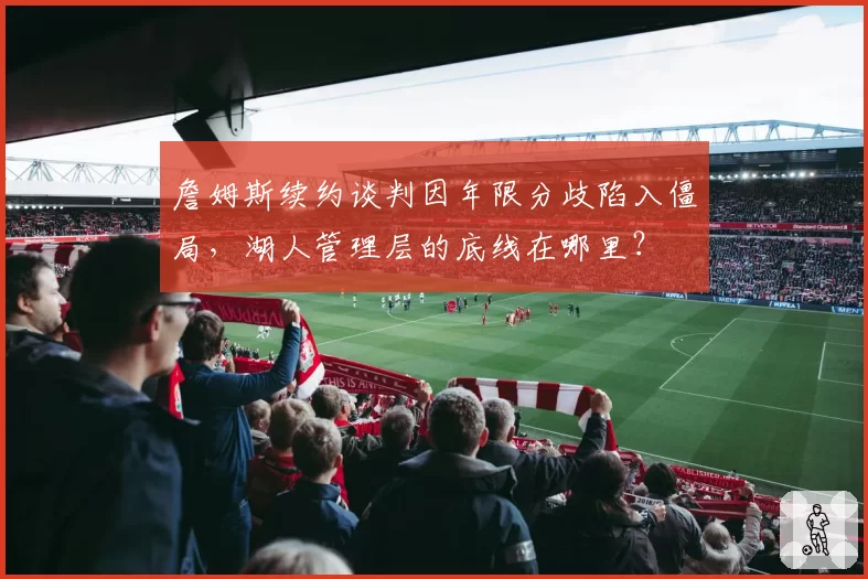 詹姆斯续约谈判因年限分歧陷入僵局,湖人管理层的底线在哪里?