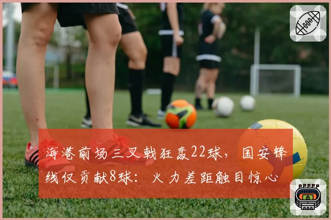 海港前场三叉戟狂轰22球，国安锋线仅贡献8球：火力差距触目惊心
