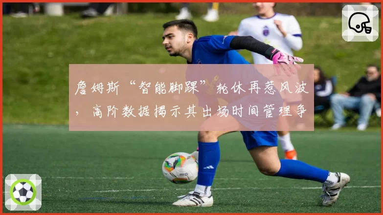詹姆斯“智能脚踝”轮休再惹风波，高阶数据揭示其出场时间管理争议