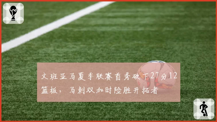 文班亚马夏季联赛首秀砍下27分12篮板，马刺双加时险胜开拓者