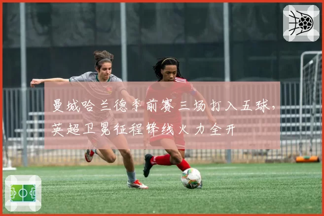 曼城哈兰德季前赛三场打入五球,英超卫冕征程锋线火力全开