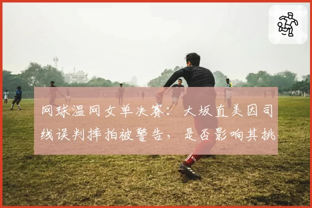 网球温网女单决赛:大坂直美因司线误判摔拍被警告,是否影响其挑战主裁权威?