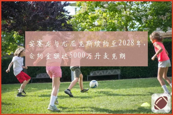 安赛龙与尤尼克斯续约至2028年，合约金额达5000万丹麦克朗