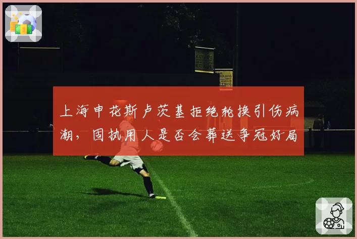 上海申花斯卢茨基拒绝轮换引伤病潮,固执用人是否会葬送争冠好局?