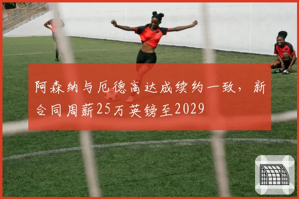 阿森纳与厄德高达成续约一致,新合同周薪25万英镑至2029