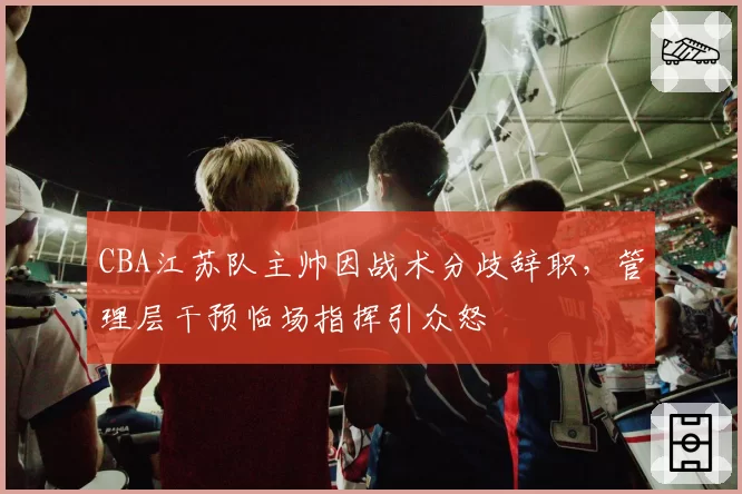 CBA江苏队主帅因战术分歧辞职，管理层干预临场指挥引众怒