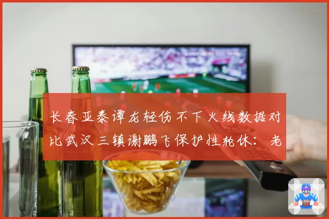 长春亚泰谭龙轻伤不下火线数据对比武汉三镇谢鹏飞保护性轮休：老将伤病管理哲学差异