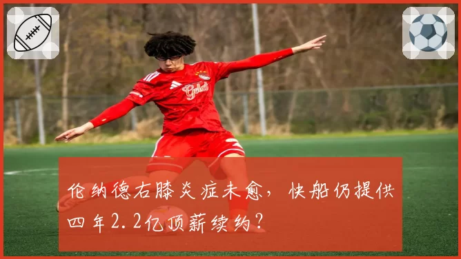 伦纳德右膝炎症未愈,快船仍提供四年2.2亿顶薪续约?