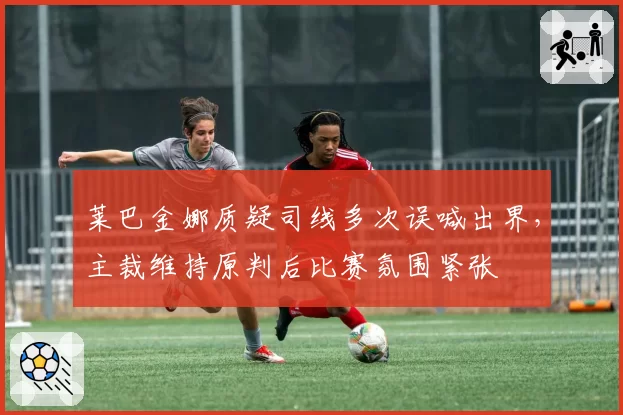 莱巴金娜质疑司线多次误喊出界,主裁维持原判后比赛氛围紧张