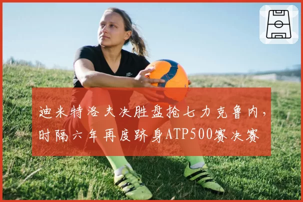 迪米特洛夫决胜盘抢七力克鲁内，时隔六年再度跻身ATP500赛决赛