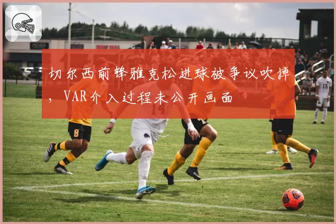 切尔西前锋雅克松进球被争议吹掉,VAR介入过程未公开画面