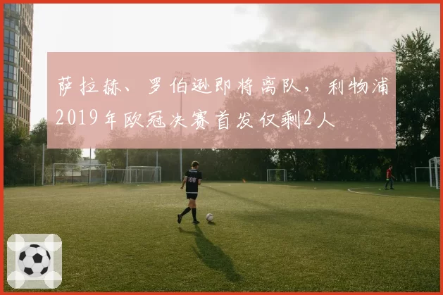 萨拉赫、罗伯逊即将离队,利物浦2019年欧冠决赛首发仅剩2人