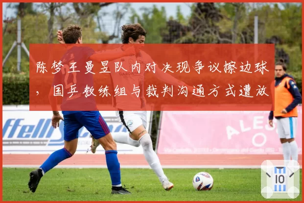 陈梦王曼昱队内对决现争议擦边球,国乒教练组与裁判沟通方式遭放大