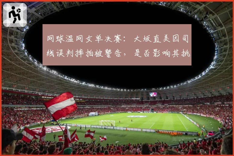 网球温网女单决赛:大坂直美因司线误判摔拍被警告,是否影响其挑战主裁权威?
