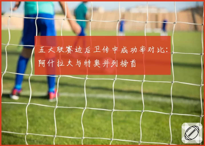 五大联赛边后卫传中成功率对比:阿什拉夫与特奥并列榜首