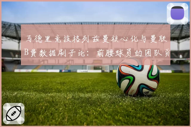 马德里竞技格列兹曼核心化与曼联B费数据刷子论:前腰球员的团队贡献度评估之争