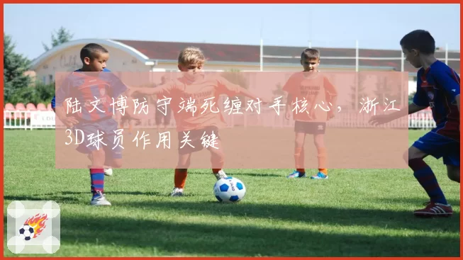 陆文博防守端死缠对手核心,浙江3D球员作用关键