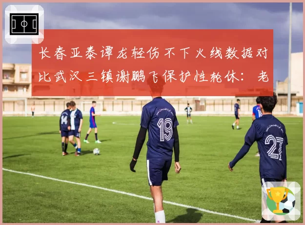 长春亚泰谭龙轻伤不下火线数据对比武汉三镇谢鹏飞保护性轮休：老将伤病管理哲学差异