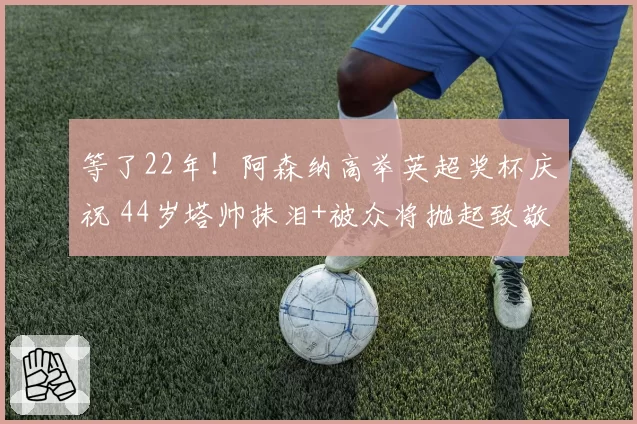 等了22年！阿森纳高举英超奖杯庆祝 44岁塔帅抹泪+被众将抛起致敬
