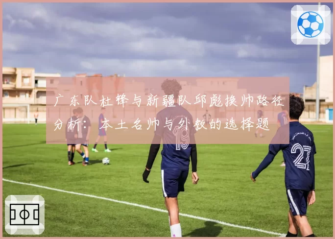 广东队杜锋与新疆队邱彪换帅路径分析:本土名帅与外教的选择题
