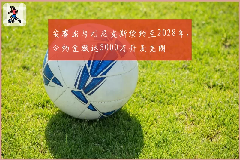 安赛龙与尤尼克斯续约至2028年，合约金额达5000万丹麦克朗